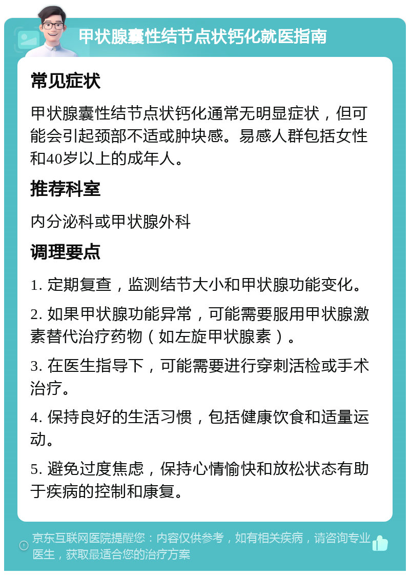 甲状腺囊性结节点状钙化就医指南 常见症状 甲状腺囊性结节点状钙化通常无明显症状，但可能会引起颈部不适或肿块感。易感人群包括女性和40岁以上的成年人。 推荐科室 内分泌科或甲状腺外科 调理要点 1. 定期复查，监测结节大小和甲状腺功能变化。 2. 如果甲状腺功能异常，可能需要服用甲状腺激素替代治疗药物（如左旋甲状腺素）。 3. 在医生指导下，可能需要进行穿刺活检或手术治疗。 4. 保持良好的生活习惯，包括健康饮食和适量运动。 5. 避免过度焦虑，保持心情愉快和放松状态有助于疾病的控制和康复。