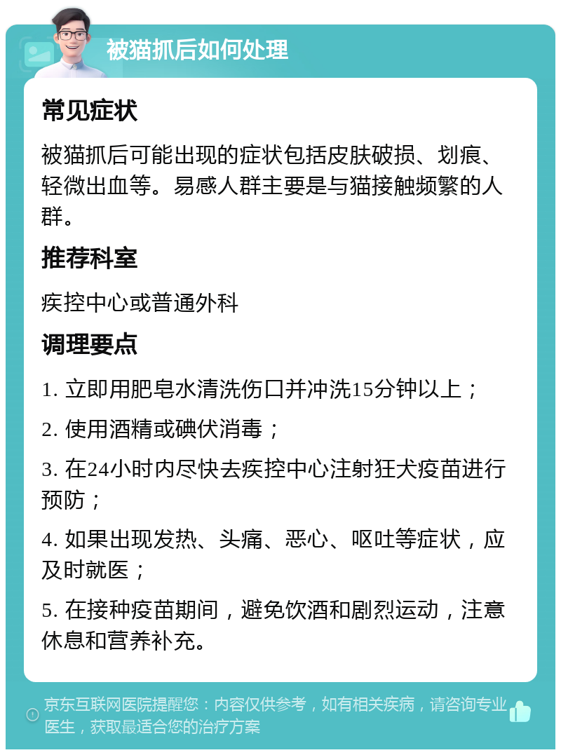 被猫抓后如何处理 常见症状 被猫抓后可能出现的症状包括皮肤破损、划痕、轻微出血等。易感人群主要是与猫接触频繁的人群。 推荐科室 疾控中心或普通外科 调理要点 1. 立即用肥皂水清洗伤口并冲洗15分钟以上； 2. 使用酒精或碘伏消毒； 3. 在24小时内尽快去疾控中心注射狂犬疫苗进行预防； 4. 如果出现发热、头痛、恶心、呕吐等症状，应及时就医； 5. 在接种疫苗期间，避免饮酒和剧烈运动，注意休息和营养补充。