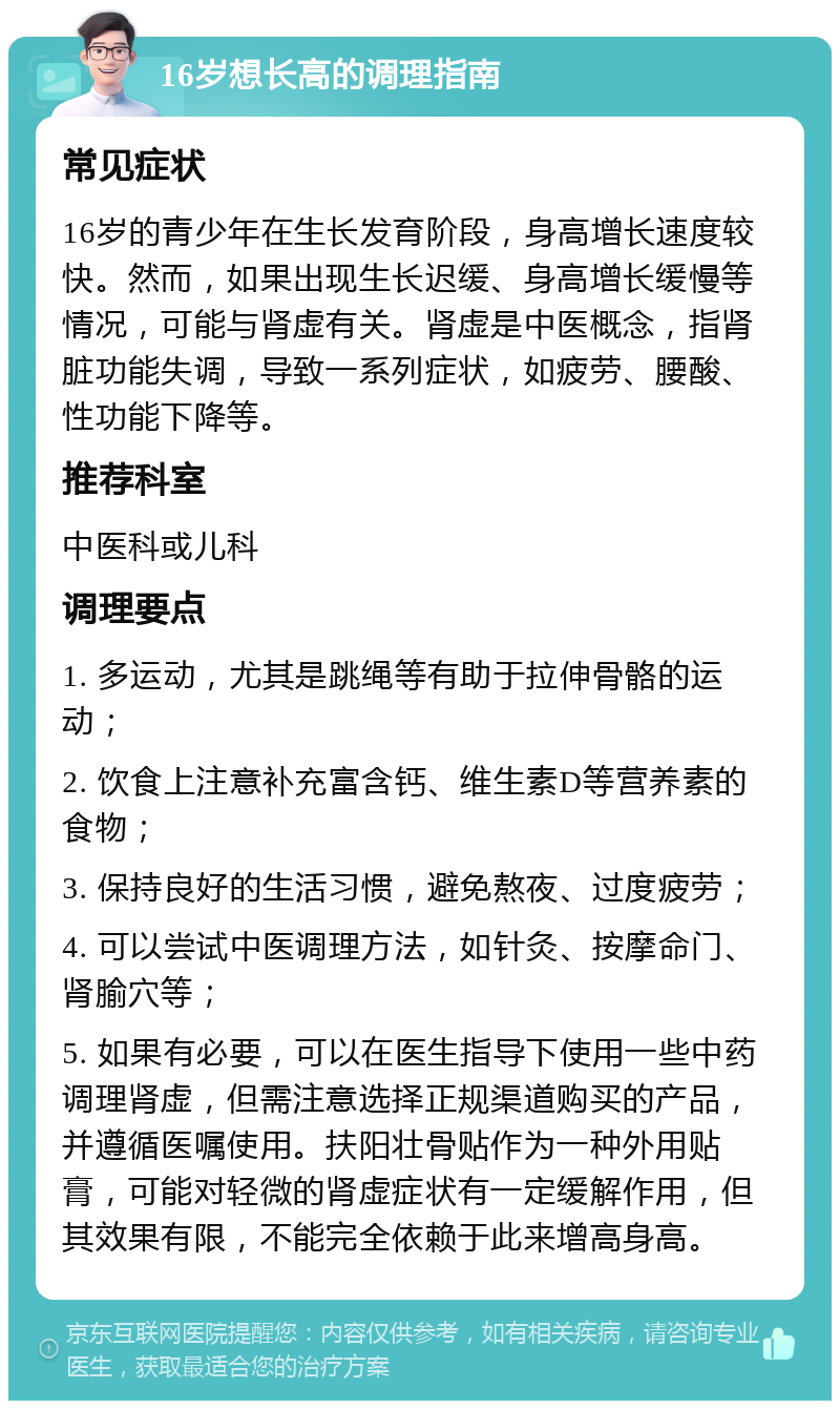 16岁想长高的调理指南 常见症状 16岁的青少年在生长发育阶段，身高增长速度较快。然而，如果出现生长迟缓、身高增长缓慢等情况，可能与肾虚有关。肾虚是中医概念，指肾脏功能失调，导致一系列症状，如疲劳、腰酸、性功能下降等。 推荐科室 中医科或儿科 调理要点 1. 多运动，尤其是跳绳等有助于拉伸骨骼的运动； 2. 饮食上注意补充富含钙、维生素D等营养素的食物； 3. 保持良好的生活习惯，避免熬夜、过度疲劳； 4. 可以尝试中医调理方法，如针灸、按摩命门、肾腧穴等； 5. 如果有必要，可以在医生指导下使用一些中药调理肾虚，但需注意选择正规渠道购买的产品，并遵循医嘱使用。扶阳壮骨贴作为一种外用贴膏，可能对轻微的肾虚症状有一定缓解作用，但其效果有限，不能完全依赖于此来增高身高。