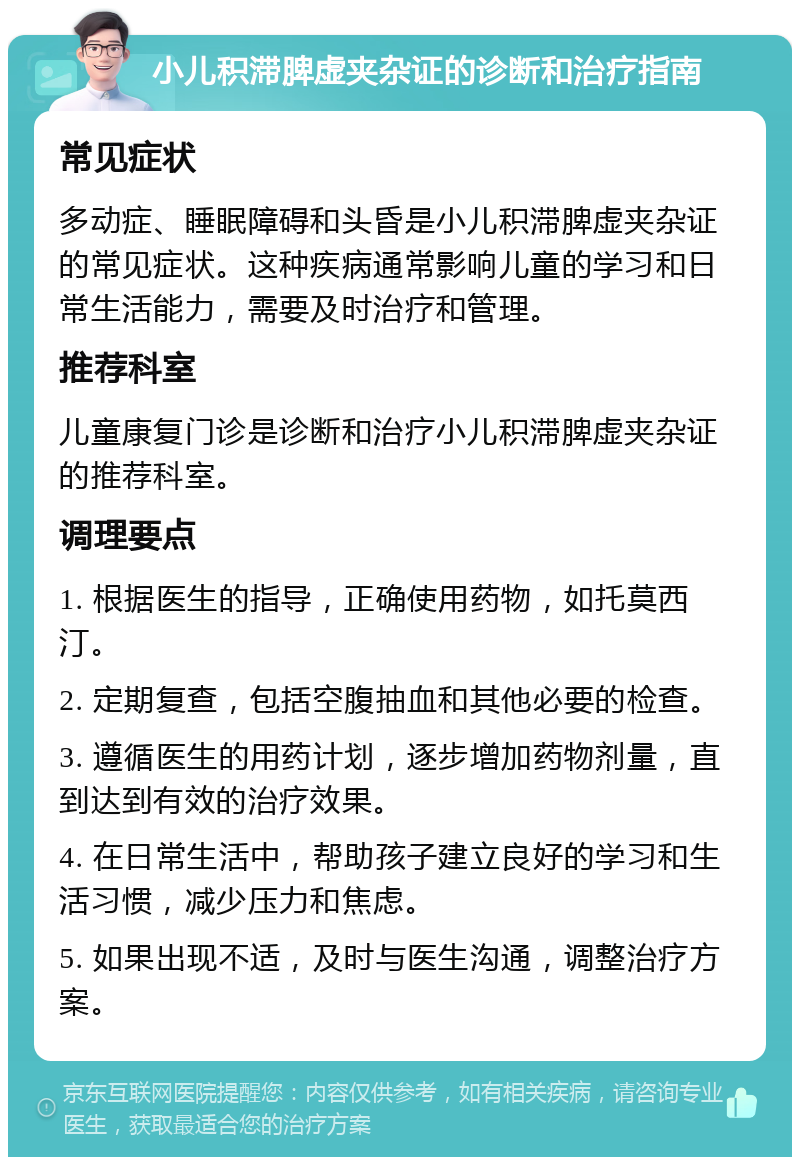 小儿积滞脾虚夹杂证的诊断和治疗指南 常见症状 多动症、睡眠障碍和头昏是小儿积滞脾虚夹杂证的常见症状。这种疾病通常影响儿童的学习和日常生活能力，需要及时治疗和管理。 推荐科室 儿童康复门诊是诊断和治疗小儿积滞脾虚夹杂证的推荐科室。 调理要点 1. 根据医生的指导，正确使用药物，如托莫西汀。 2. 定期复查，包括空腹抽血和其他必要的检查。 3. 遵循医生的用药计划，逐步增加药物剂量，直到达到有效的治疗效果。 4. 在日常生活中，帮助孩子建立良好的学习和生活习惯，减少压力和焦虑。 5. 如果出现不适，及时与医生沟通，调整治疗方案。