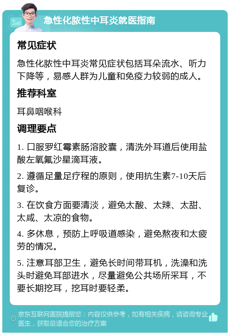 急性化脓性中耳炎就医指南 常见症状 急性化脓性中耳炎常见症状包括耳朵流水、听力下降等，易感人群为儿童和免疫力较弱的成人。 推荐科室 耳鼻咽喉科 调理要点 1. 口服罗红霉素肠溶胶囊，清洗外耳道后使用盐酸左氧氟沙星滴耳液。 2. 遵循足量足疗程的原则，使用抗生素7-10天后复诊。 3. 在饮食方面要清淡，避免太酸、太辣、太甜、太咸、太凉的食物。 4. 多休息，预防上呼吸道感染，避免熬夜和太疲劳的情况。 5. 注意耳部卫生，避免长时间带耳机，洗澡和洗头时避免耳部进水，尽量避免公共场所采耳，不要长期挖耳，挖耳时要轻柔。