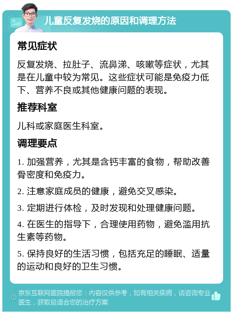 儿童反复发烧的原因和调理方法 常见症状 反复发烧、拉肚子、流鼻涕、咳嗽等症状，尤其是在儿童中较为常见。这些症状可能是免疫力低下、营养不良或其他健康问题的表现。 推荐科室 儿科或家庭医生科室。 调理要点 1. 加强营养，尤其是含钙丰富的食物，帮助改善骨密度和免疫力。 2. 注意家庭成员的健康，避免交叉感染。 3. 定期进行体检，及时发现和处理健康问题。 4. 在医生的指导下，合理使用药物，避免滥用抗生素等药物。 5. 保持良好的生活习惯，包括充足的睡眠、适量的运动和良好的卫生习惯。