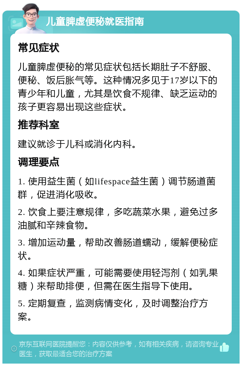 儿童脾虚便秘就医指南 常见症状 儿童脾虚便秘的常见症状包括长期肚子不舒服、便秘、饭后胀气等。这种情况多见于17岁以下的青少年和儿童，尤其是饮食不规律、缺乏运动的孩子更容易出现这些症状。 推荐科室 建议就诊于儿科或消化内科。 调理要点 1. 使用益生菌（如lifespace益生菌）调节肠道菌群，促进消化吸收。 2. 饮食上要注意规律，多吃蔬菜水果，避免过多油腻和辛辣食物。 3. 增加运动量，帮助改善肠道蠕动，缓解便秘症状。 4. 如果症状严重，可能需要使用轻泻剂（如乳果糖）来帮助排便，但需在医生指导下使用。 5. 定期复查，监测病情变化，及时调整治疗方案。