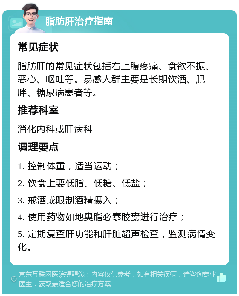 脂肪肝治疗指南 常见症状 脂肪肝的常见症状包括右上腹疼痛、食欲不振、恶心、呕吐等。易感人群主要是长期饮酒、肥胖、糖尿病患者等。 推荐科室 消化内科或肝病科 调理要点 1. 控制体重，适当运动； 2. 饮食上要低脂、低糖、低盐； 3. 戒酒或限制酒精摄入； 4. 使用药物如地奥脂必泰胶囊进行治疗； 5. 定期复查肝功能和肝脏超声检查，监测病情变化。