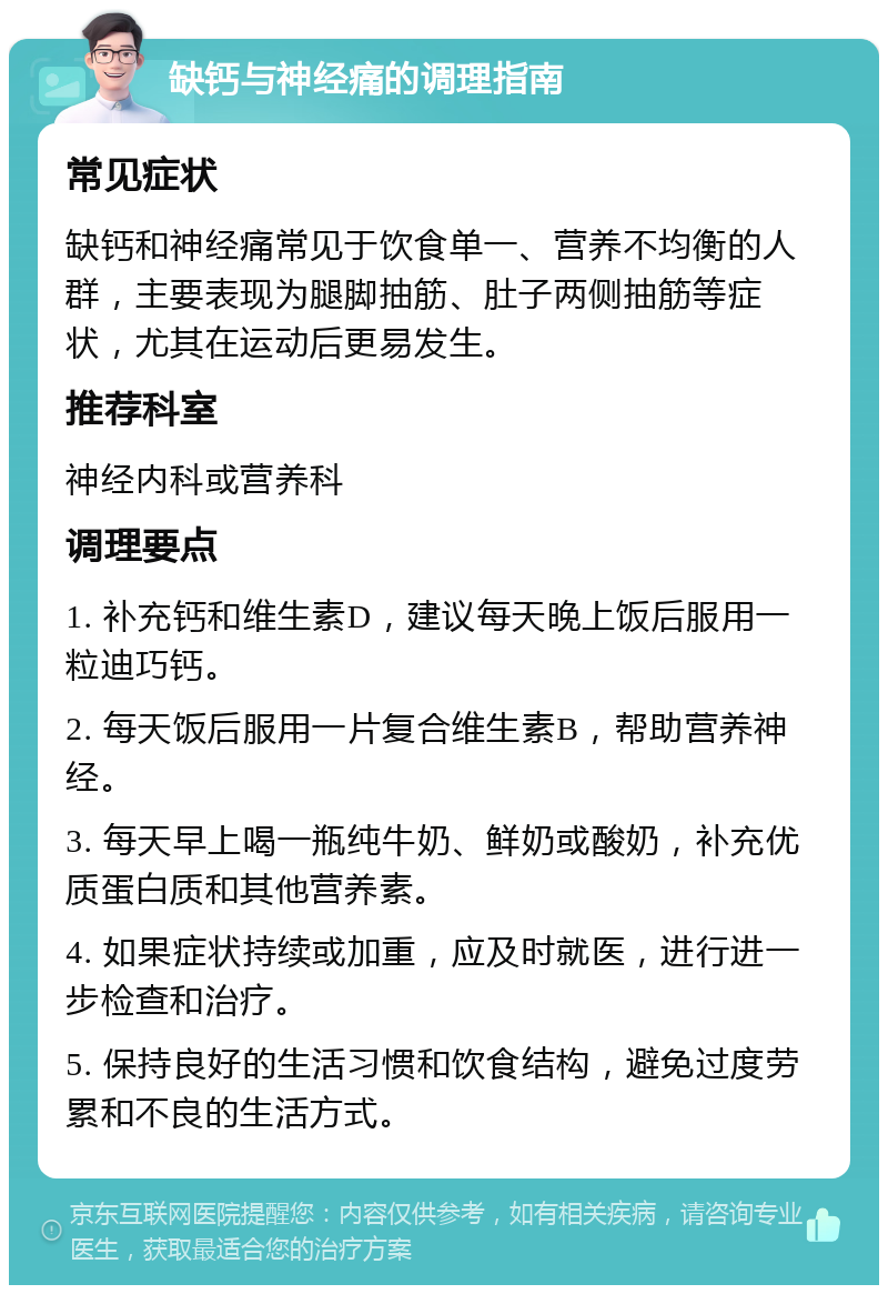 缺钙与神经痛的调理指南 常见症状 缺钙和神经痛常见于饮食单一、营养不均衡的人群，主要表现为腿脚抽筋、肚子两侧抽筋等症状，尤其在运动后更易发生。 推荐科室 神经内科或营养科 调理要点 1. 补充钙和维生素D，建议每天晚上饭后服用一粒迪巧钙。 2. 每天饭后服用一片复合维生素B，帮助营养神经。 3. 每天早上喝一瓶纯牛奶、鲜奶或酸奶，补充优质蛋白质和其他营养素。 4. 如果症状持续或加重，应及时就医，进行进一步检查和治疗。 5. 保持良好的生活习惯和饮食结构，避免过度劳累和不良的生活方式。