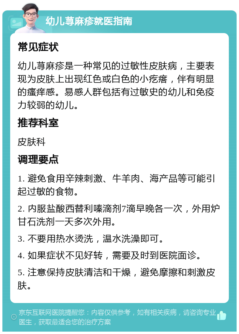 幼儿荨麻疹就医指南 常见症状 幼儿荨麻疹是一种常见的过敏性皮肤病，主要表现为皮肤上出现红色或白色的小疙瘩，伴有明显的瘙痒感。易感人群包括有过敏史的幼儿和免疫力较弱的幼儿。 推荐科室 皮肤科 调理要点 1. 避免食用辛辣刺激、牛羊肉、海产品等可能引起过敏的食物。 2. 内服盐酸西替利嗪滴剂7滴早晚各一次，外用炉甘石洗剂一天多次外用。 3. 不要用热水烫洗，温水洗澡即可。 4. 如果症状不见好转，需要及时到医院面诊。 5. 注意保持皮肤清洁和干燥，避免摩擦和刺激皮肤。