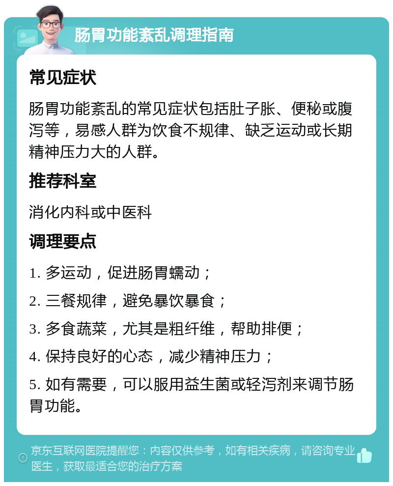 肠胃功能紊乱调理指南 常见症状 肠胃功能紊乱的常见症状包括肚子胀、便秘或腹泻等，易感人群为饮食不规律、缺乏运动或长期精神压力大的人群。 推荐科室 消化内科或中医科 调理要点 1. 多运动，促进肠胃蠕动； 2. 三餐规律，避免暴饮暴食； 3. 多食蔬菜，尤其是粗纤维，帮助排便； 4. 保持良好的心态，减少精神压力； 5. 如有需要，可以服用益生菌或轻泻剂来调节肠胃功能。