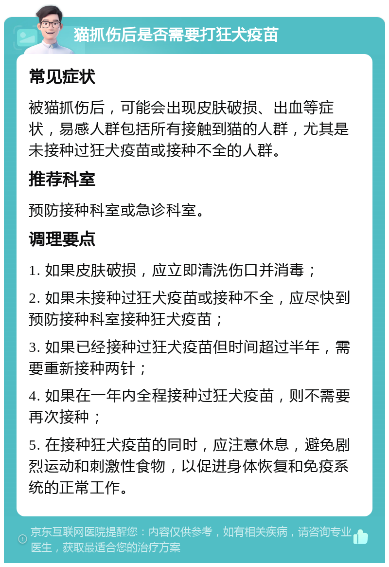 猫抓伤后是否需要打狂犬疫苗 常见症状 被猫抓伤后，可能会出现皮肤破损、出血等症状，易感人群包括所有接触到猫的人群，尤其是未接种过狂犬疫苗或接种不全的人群。 推荐科室 预防接种科室或急诊科室。 调理要点 1. 如果皮肤破损，应立即清洗伤口并消毒； 2. 如果未接种过狂犬疫苗或接种不全，应尽快到预防接种科室接种狂犬疫苗； 3. 如果已经接种过狂犬疫苗但时间超过半年，需要重新接种两针； 4. 如果在一年内全程接种过狂犬疫苗，则不需要再次接种； 5. 在接种狂犬疫苗的同时，应注意休息，避免剧烈运动和刺激性食物，以促进身体恢复和免疫系统的正常工作。