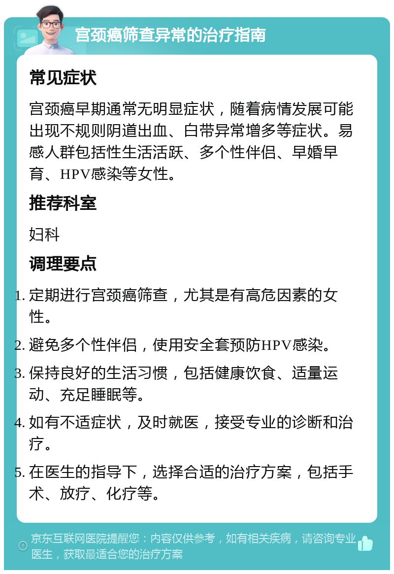 宫颈癌筛查异常的治疗指南 常见症状 宫颈癌早期通常无明显症状，随着病情发展可能出现不规则阴道出血、白带异常增多等症状。易感人群包括性生活活跃、多个性伴侣、早婚早育、HPV感染等女性。 推荐科室 妇科 调理要点 定期进行宫颈癌筛查，尤其是有高危因素的女性。 避免多个性伴侣，使用安全套预防HPV感染。 保持良好的生活习惯，包括健康饮食、适量运动、充足睡眠等。 如有不适症状，及时就医，接受专业的诊断和治疗。 在医生的指导下，选择合适的治疗方案，包括手术、放疗、化疗等。