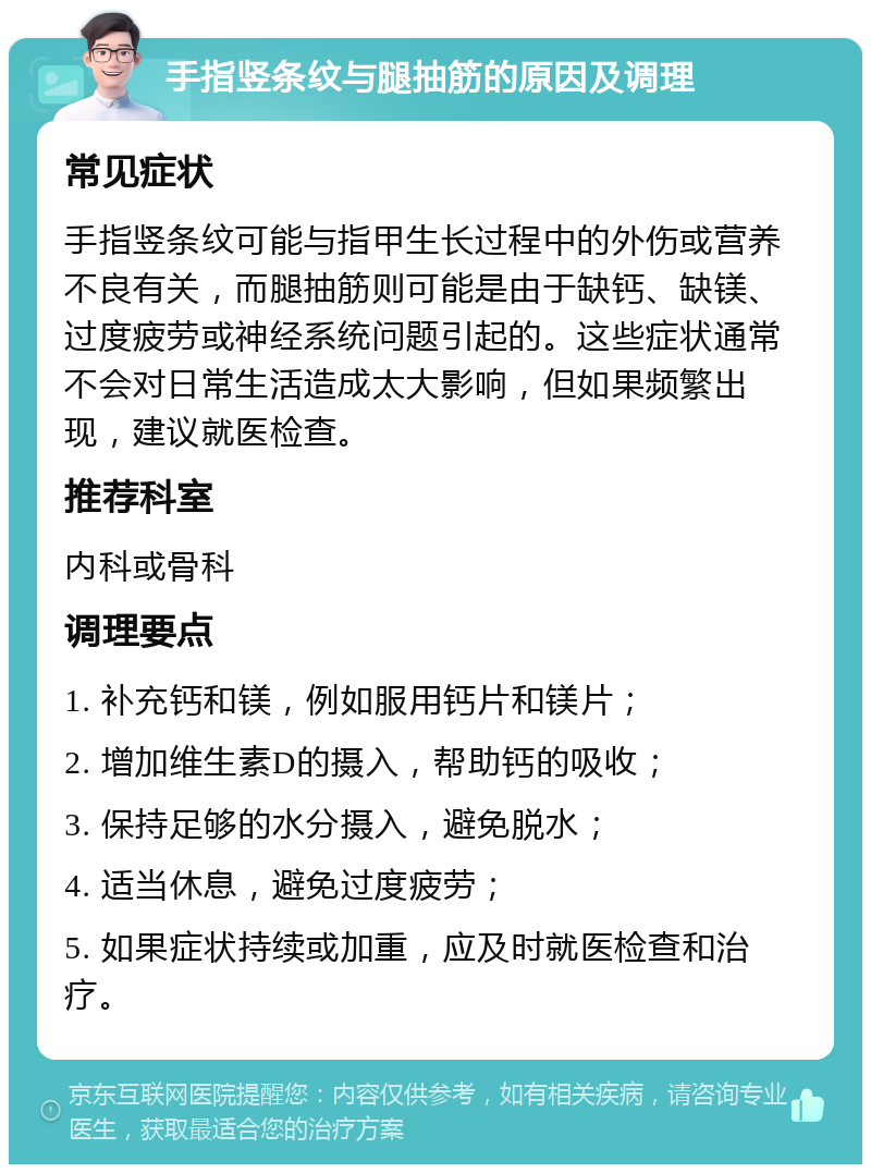 手指竖条纹与腿抽筋的原因及调理 常见症状 手指竖条纹可能与指甲生长过程中的外伤或营养不良有关，而腿抽筋则可能是由于缺钙、缺镁、过度疲劳或神经系统问题引起的。这些症状通常不会对日常生活造成太大影响，但如果频繁出现，建议就医检查。 推荐科室 内科或骨科 调理要点 1. 补充钙和镁，例如服用钙片和镁片； 2. 增加维生素D的摄入，帮助钙的吸收； 3. 保持足够的水分摄入，避免脱水； 4. 适当休息，避免过度疲劳； 5. 如果症状持续或加重，应及时就医检查和治疗。