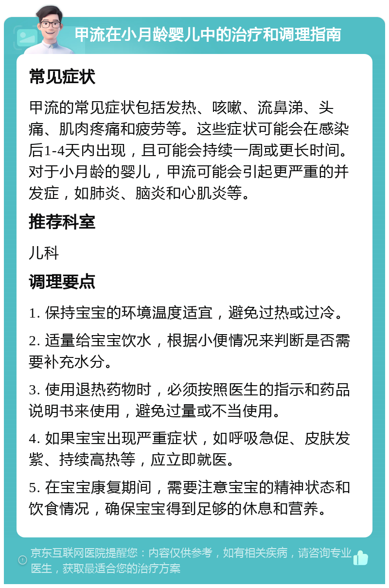 甲流在小月龄婴儿中的治疗和调理指南 常见症状 甲流的常见症状包括发热、咳嗽、流鼻涕、头痛、肌肉疼痛和疲劳等。这些症状可能会在感染后1-4天内出现，且可能会持续一周或更长时间。对于小月龄的婴儿，甲流可能会引起更严重的并发症，如肺炎、脑炎和心肌炎等。 推荐科室 儿科 调理要点 1. 保持宝宝的环境温度适宜，避免过热或过冷。 2. 适量给宝宝饮水，根据小便情况来判断是否需要补充水分。 3. 使用退热药物时，必须按照医生的指示和药品说明书来使用，避免过量或不当使用。 4. 如果宝宝出现严重症状，如呼吸急促、皮肤发紫、持续高热等，应立即就医。 5. 在宝宝康复期间，需要注意宝宝的精神状态和饮食情况，确保宝宝得到足够的休息和营养。