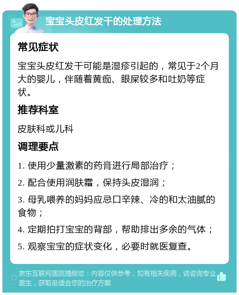 宝宝头皮红发干的处理方法 常见症状 宝宝头皮红发干可能是湿疹引起的，常见于2个月大的婴儿，伴随着黄痂、眼屎较多和吐奶等症状。 推荐科室 皮肤科或儿科 调理要点 1. 使用少量激素的药膏进行局部治疗； 2. 配合使用润肤霜，保持头皮湿润； 3. 母乳喂养的妈妈应忌口辛辣、冷的和太油腻的食物； 4. 定期拍打宝宝的背部，帮助排出多余的气体； 5. 观察宝宝的症状变化，必要时就医复查。