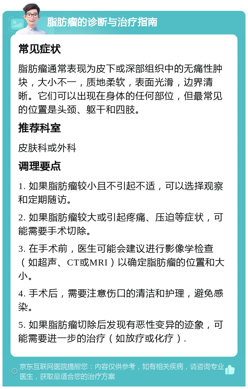 脂肪瘤的诊断与治疗指南 常见症状 脂肪瘤通常表现为皮下或深部组织中的无痛性肿块，大小不一，质地柔软，表面光滑，边界清晰。它们可以出现在身体的任何部位，但最常见的位置是头颈、躯干和四肢。 推荐科室 皮肤科或外科 调理要点 1. 如果脂肪瘤较小且不引起不适，可以选择观察和定期随访。 2. 如果脂肪瘤较大或引起疼痛、压迫等症状，可能需要手术切除。 3. 在手术前，医生可能会建议进行影像学检查（如超声、CT或MRI）以确定脂肪瘤的位置和大小。 4. 手术后，需要注意伤口的清洁和护理，避免感染。 5. 如果脂肪瘤切除后发现有恶性变异的迹象，可能需要进一步的治疗（如放疗或化疗）.