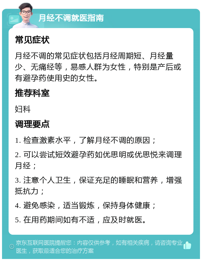 月经不调就医指南 常见症状 月经不调的常见症状包括月经周期短、月经量少、无痛经等，易感人群为女性，特别是产后或有避孕药使用史的女性。 推荐科室 妇科 调理要点 1. 检查激素水平，了解月经不调的原因； 2. 可以尝试短效避孕药如优思明或优思悦来调理月经； 3. 注意个人卫生，保证充足的睡眠和营养，增强抵抗力； 4. 避免感染，适当锻炼，保持身体健康； 5. 在用药期间如有不适，应及时就医。