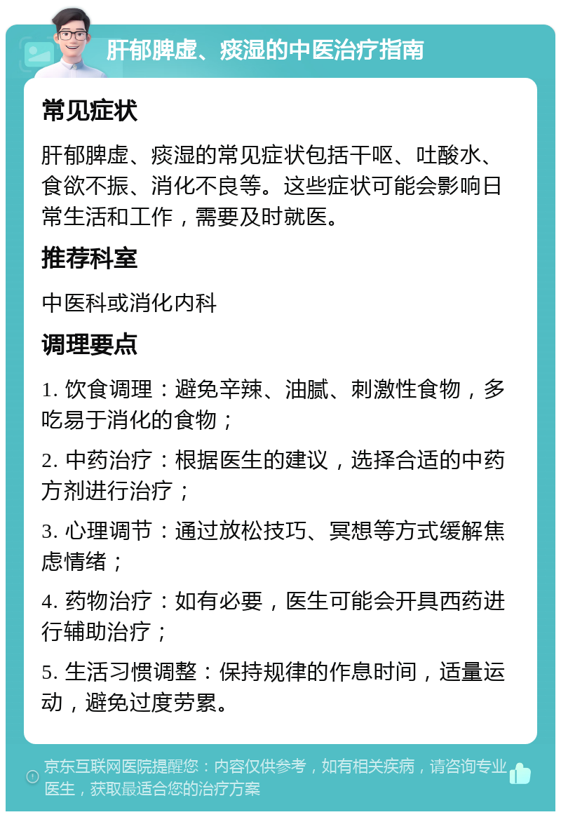 肝郁脾虚、痰湿的中医治疗指南 常见症状 肝郁脾虚、痰湿的常见症状包括干呕、吐酸水、食欲不振、消化不良等。这些症状可能会影响日常生活和工作，需要及时就医。 推荐科室 中医科或消化内科 调理要点 1. 饮食调理：避免辛辣、油腻、刺激性食物，多吃易于消化的食物； 2. 中药治疗：根据医生的建议，选择合适的中药方剂进行治疗； 3. 心理调节：通过放松技巧、冥想等方式缓解焦虑情绪； 4. 药物治疗：如有必要，医生可能会开具西药进行辅助治疗； 5. 生活习惯调整：保持规律的作息时间，适量运动，避免过度劳累。