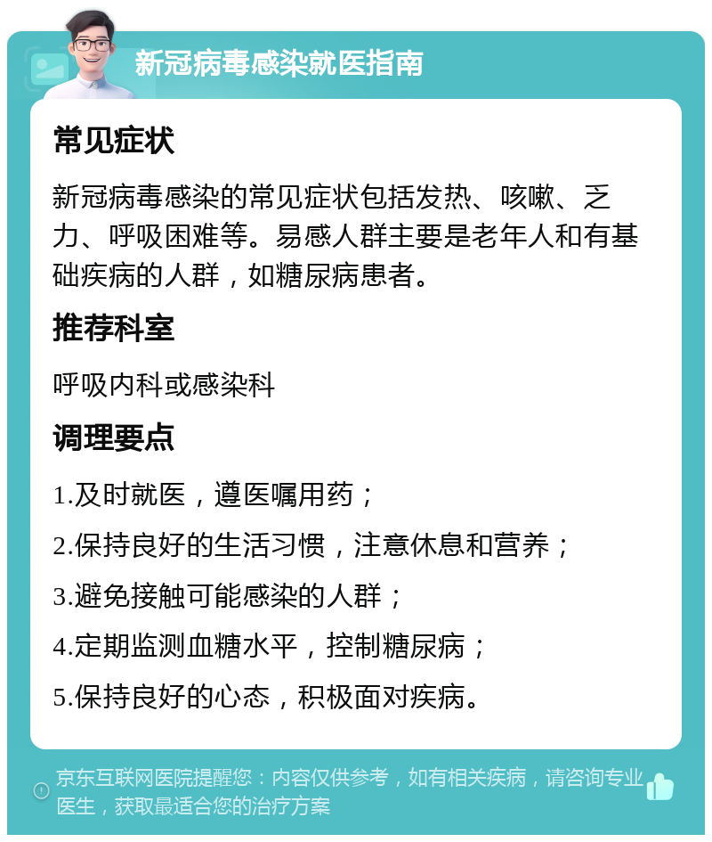 新冠病毒感染就医指南 常见症状 新冠病毒感染的常见症状包括发热、咳嗽、乏力、呼吸困难等。易感人群主要是老年人和有基础疾病的人群，如糖尿病患者。 推荐科室 呼吸内科或感染科 调理要点 1.及时就医，遵医嘱用药； 2.保持良好的生活习惯，注意休息和营养； 3.避免接触可能感染的人群； 4.定期监测血糖水平，控制糖尿病； 5.保持良好的心态，积极面对疾病。