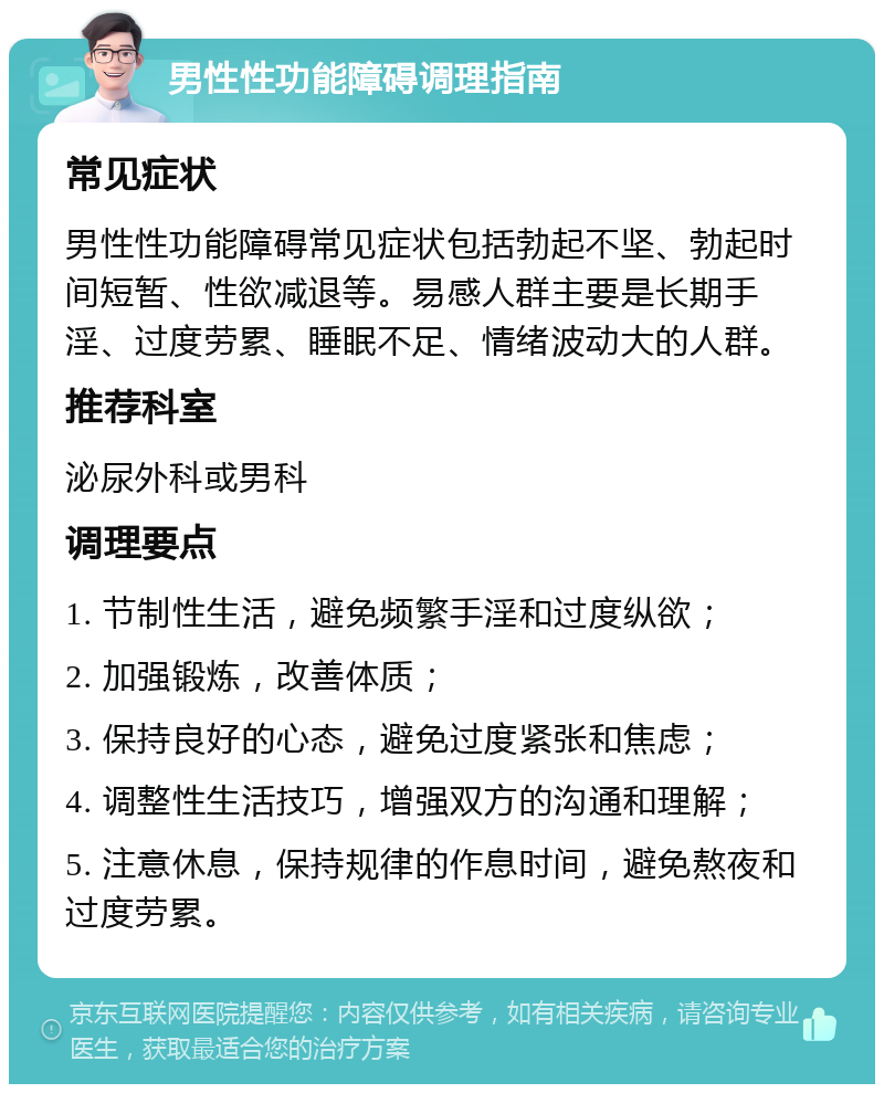 男性性功能障碍调理指南 常见症状 男性性功能障碍常见症状包括勃起不坚、勃起时间短暂、性欲减退等。易感人群主要是长期手淫、过度劳累、睡眠不足、情绪波动大的人群。 推荐科室 泌尿外科或男科 调理要点 1. 节制性生活，避免频繁手淫和过度纵欲； 2. 加强锻炼，改善体质； 3. 保持良好的心态，避免过度紧张和焦虑； 4. 调整性生活技巧，增强双方的沟通和理解； 5. 注意休息，保持规律的作息时间，避免熬夜和过度劳累。