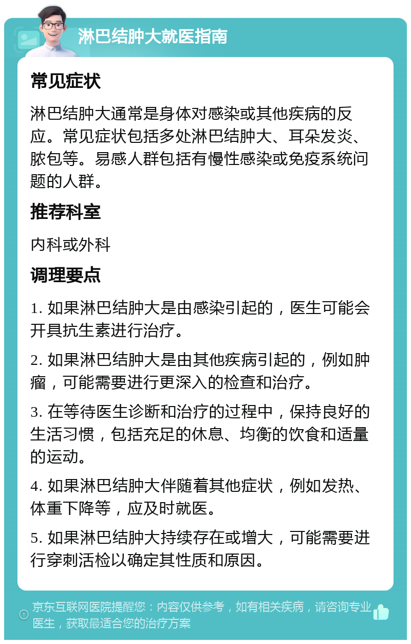 淋巴结肿大就医指南 常见症状 淋巴结肿大通常是身体对感染或其他疾病的反应。常见症状包括多处淋巴结肿大、耳朵发炎、脓包等。易感人群包括有慢性感染或免疫系统问题的人群。 推荐科室 内科或外科 调理要点 1. 如果淋巴结肿大是由感染引起的，医生可能会开具抗生素进行治疗。 2. 如果淋巴结肿大是由其他疾病引起的，例如肿瘤，可能需要进行更深入的检查和治疗。 3. 在等待医生诊断和治疗的过程中，保持良好的生活习惯，包括充足的休息、均衡的饮食和适量的运动。 4. 如果淋巴结肿大伴随着其他症状，例如发热、体重下降等，应及时就医。 5. 如果淋巴结肿大持续存在或增大，可能需要进行穿刺活检以确定其性质和原因。