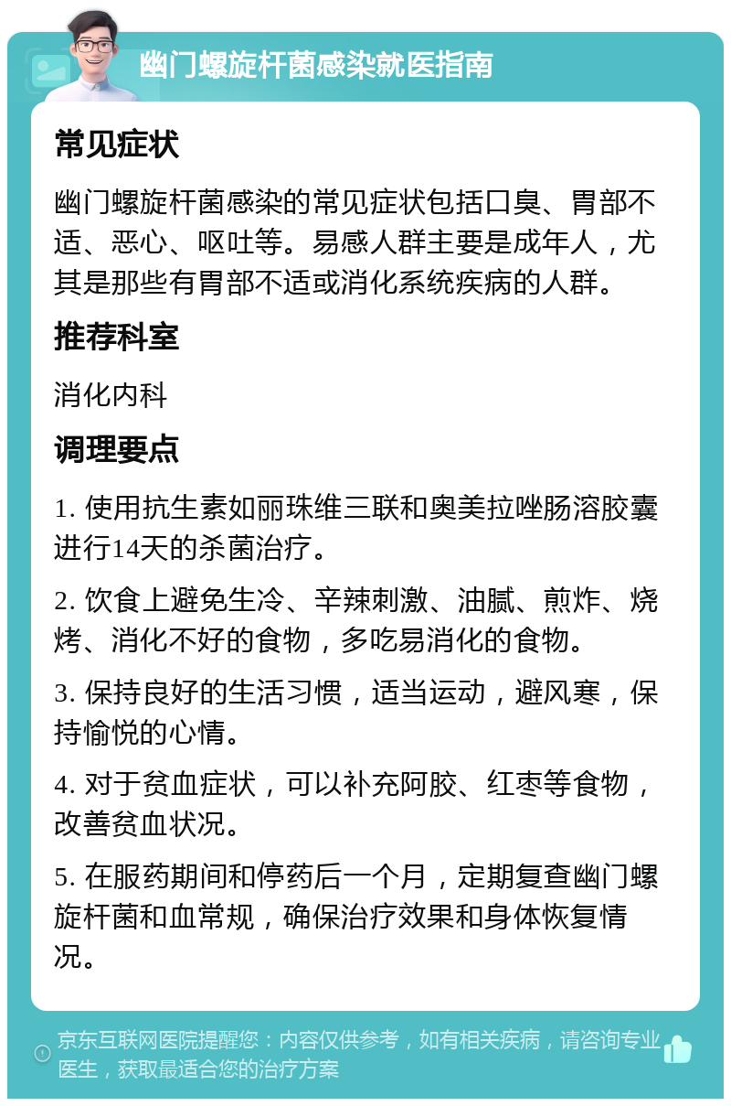 幽门螺旋杆菌感染就医指南 常见症状 幽门螺旋杆菌感染的常见症状包括口臭、胃部不适、恶心、呕吐等。易感人群主要是成年人，尤其是那些有胃部不适或消化系统疾病的人群。 推荐科室 消化内科 调理要点 1. 使用抗生素如丽珠维三联和奥美拉唑肠溶胶囊进行14天的杀菌治疗。 2. 饮食上避免生冷、辛辣刺激、油腻、煎炸、烧烤、消化不好的食物，多吃易消化的食物。 3. 保持良好的生活习惯，适当运动，避风寒，保持愉悦的心情。 4. 对于贫血症状，可以补充阿胶、红枣等食物，改善贫血状况。 5. 在服药期间和停药后一个月，定期复查幽门螺旋杆菌和血常规，确保治疗效果和身体恢复情况。