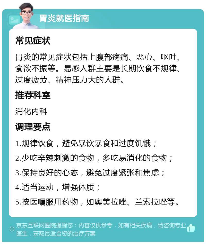 胃炎就医指南 常见症状 胃炎的常见症状包括上腹部疼痛、恶心、呕吐、食欲不振等。易感人群主要是长期饮食不规律、过度疲劳、精神压力大的人群。 推荐科室 消化内科 调理要点 1.规律饮食，避免暴饮暴食和过度饥饿； 2.少吃辛辣刺激的食物，多吃易消化的食物； 3.保持良好的心态，避免过度紧张和焦虑； 4.适当运动，增强体质； 5.按医嘱服用药物，如奥美拉唑、兰索拉唑等。