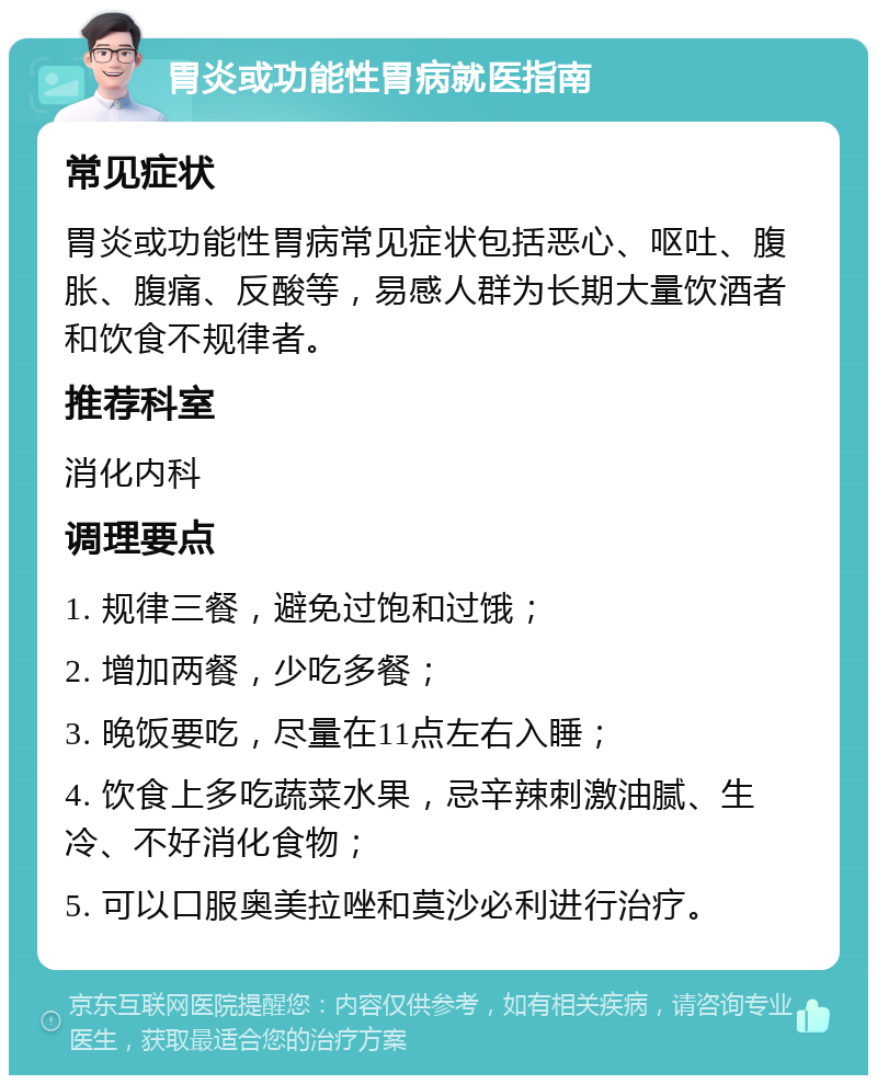 胃炎或功能性胃病就医指南 常见症状 胃炎或功能性胃病常见症状包括恶心、呕吐、腹胀、腹痛、反酸等，易感人群为长期大量饮酒者和饮食不规律者。 推荐科室 消化内科 调理要点 1. 规律三餐，避免过饱和过饿； 2. 增加两餐，少吃多餐； 3. 晚饭要吃，尽量在11点左右入睡； 4. 饮食上多吃蔬菜水果，忌辛辣刺激油腻、生冷、不好消化食物； 5. 可以口服奥美拉唑和莫沙必利进行治疗。