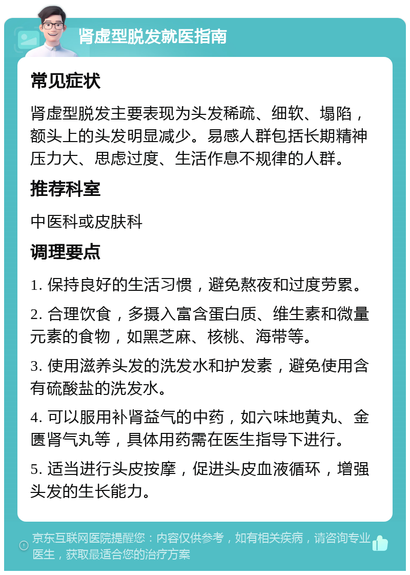 肾虚型脱发就医指南 常见症状 肾虚型脱发主要表现为头发稀疏、细软、塌陷，额头上的头发明显减少。易感人群包括长期精神压力大、思虑过度、生活作息不规律的人群。 推荐科室 中医科或皮肤科 调理要点 1. 保持良好的生活习惯，避免熬夜和过度劳累。 2. 合理饮食，多摄入富含蛋白质、维生素和微量元素的食物，如黑芝麻、核桃、海带等。 3. 使用滋养头发的洗发水和护发素，避免使用含有硫酸盐的洗发水。 4. 可以服用补肾益气的中药，如六味地黄丸、金匮肾气丸等，具体用药需在医生指导下进行。 5. 适当进行头皮按摩，促进头皮血液循环，增强头发的生长能力。