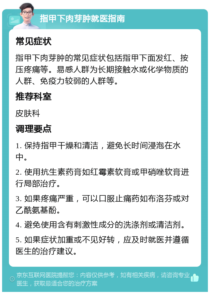 指甲下肉芽肿就医指南 常见症状 指甲下肉芽肿的常见症状包括指甲下面发红、按压疼痛等。易感人群为长期接触水或化学物质的人群、免疫力较弱的人群等。 推荐科室 皮肤科 调理要点 1. 保持指甲干燥和清洁，避免长时间浸泡在水中。 2. 使用抗生素药膏如红霉素软膏或甲硝唑软膏进行局部治疗。 3. 如果疼痛严重，可以口服止痛药如布洛芬或对乙酰氨基酚。 4. 避免使用含有刺激性成分的洗涤剂或清洁剂。 5. 如果症状加重或不见好转，应及时就医并遵循医生的治疗建议。