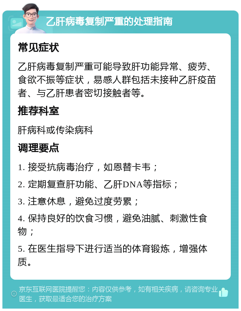 乙肝病毒复制严重的处理指南 常见症状 乙肝病毒复制严重可能导致肝功能异常、疲劳、食欲不振等症状，易感人群包括未接种乙肝疫苗者、与乙肝患者密切接触者等。 推荐科室 肝病科或传染病科 调理要点 1. 接受抗病毒治疗，如恩替卡韦； 2. 定期复查肝功能、乙肝DNA等指标； 3. 注意休息，避免过度劳累； 4. 保持良好的饮食习惯，避免油腻、刺激性食物； 5. 在医生指导下进行适当的体育锻炼，增强体质。