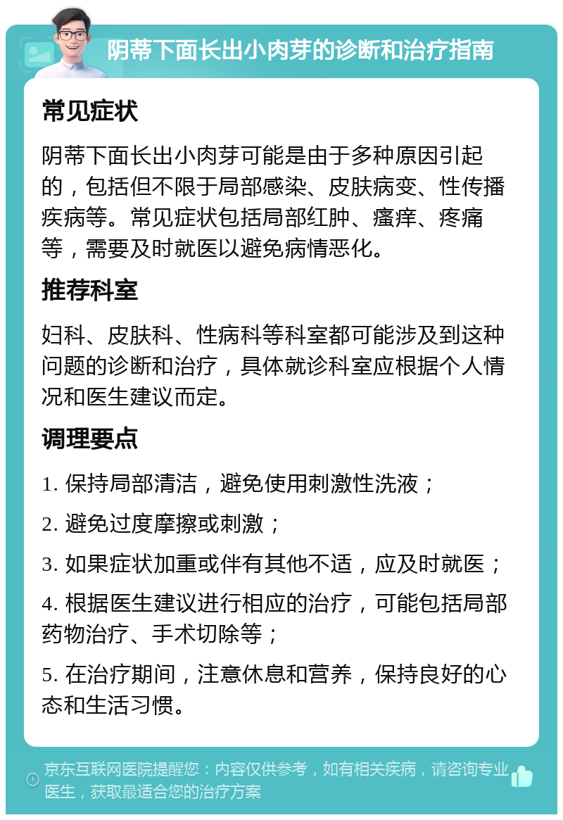 阴蒂下面长出小肉芽的诊断和治疗指南 常见症状 阴蒂下面长出小肉芽可能是由于多种原因引起的，包括但不限于局部感染、皮肤病变、性传播疾病等。常见症状包括局部红肿、瘙痒、疼痛等，需要及时就医以避免病情恶化。 推荐科室 妇科、皮肤科、性病科等科室都可能涉及到这种问题的诊断和治疗，具体就诊科室应根据个人情况和医生建议而定。 调理要点 1. 保持局部清洁，避免使用刺激性洗液； 2. 避免过度摩擦或刺激； 3. 如果症状加重或伴有其他不适，应及时就医； 4. 根据医生建议进行相应的治疗，可能包括局部药物治疗、手术切除等； 5. 在治疗期间，注意休息和营养，保持良好的心态和生活习惯。