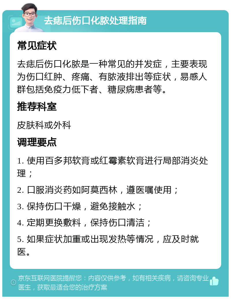 去痣后伤口化脓处理指南 常见症状 去痣后伤口化脓是一种常见的并发症，主要表现为伤口红肿、疼痛、有脓液排出等症状，易感人群包括免疫力低下者、糖尿病患者等。 推荐科室 皮肤科或外科 调理要点 1. 使用百多邦软膏或红霉素软膏进行局部消炎处理； 2. 口服消炎药如阿莫西林，遵医嘱使用； 3. 保持伤口干燥，避免接触水； 4. 定期更换敷料，保持伤口清洁； 5. 如果症状加重或出现发热等情况，应及时就医。