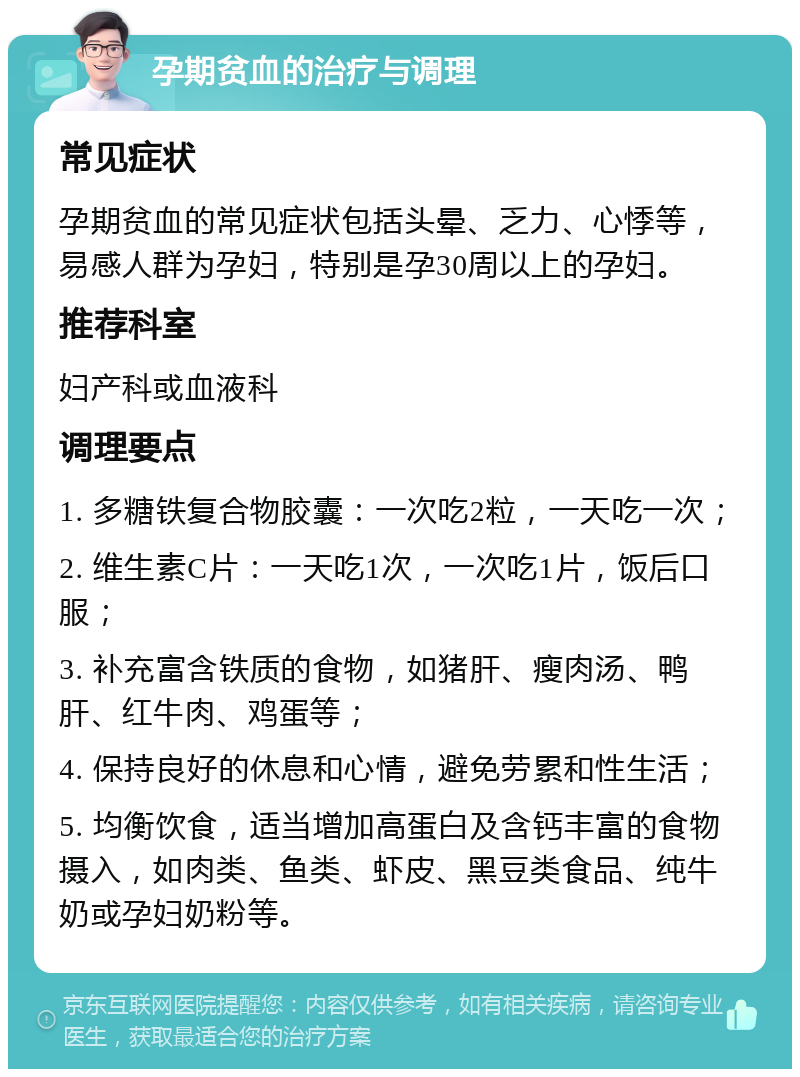 孕期贫血的治疗与调理 常见症状 孕期贫血的常见症状包括头晕、乏力、心悸等，易感人群为孕妇，特别是孕30周以上的孕妇。 推荐科室 妇产科或血液科 调理要点 1. 多糖铁复合物胶囊：一次吃2粒，一天吃一次； 2. 维生素C片：一天吃1次，一次吃1片，饭后口服； 3. 补充富含铁质的食物，如猪肝、瘦肉汤、鸭肝、红牛肉、鸡蛋等； 4. 保持良好的休息和心情，避免劳累和性生活； 5. 均衡饮食，适当增加高蛋白及含钙丰富的食物摄入，如肉类、鱼类、虾皮、黑豆类食品、纯牛奶或孕妇奶粉等。