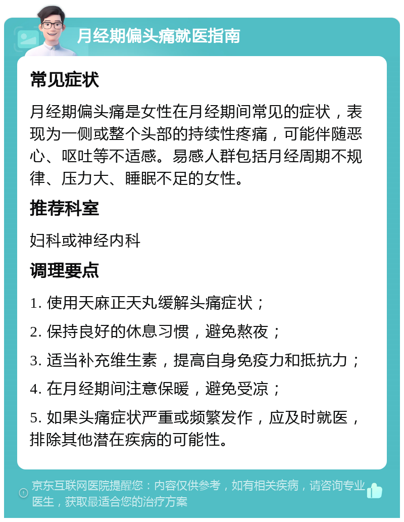 月经期偏头痛就医指南 常见症状 月经期偏头痛是女性在月经期间常见的症状，表现为一侧或整个头部的持续性疼痛，可能伴随恶心、呕吐等不适感。易感人群包括月经周期不规律、压力大、睡眠不足的女性。 推荐科室 妇科或神经内科 调理要点 1. 使用天麻正天丸缓解头痛症状； 2. 保持良好的休息习惯，避免熬夜； 3. 适当补充维生素，提高自身免疫力和抵抗力； 4. 在月经期间注意保暖，避免受凉； 5. 如果头痛症状严重或频繁发作，应及时就医，排除其他潜在疾病的可能性。