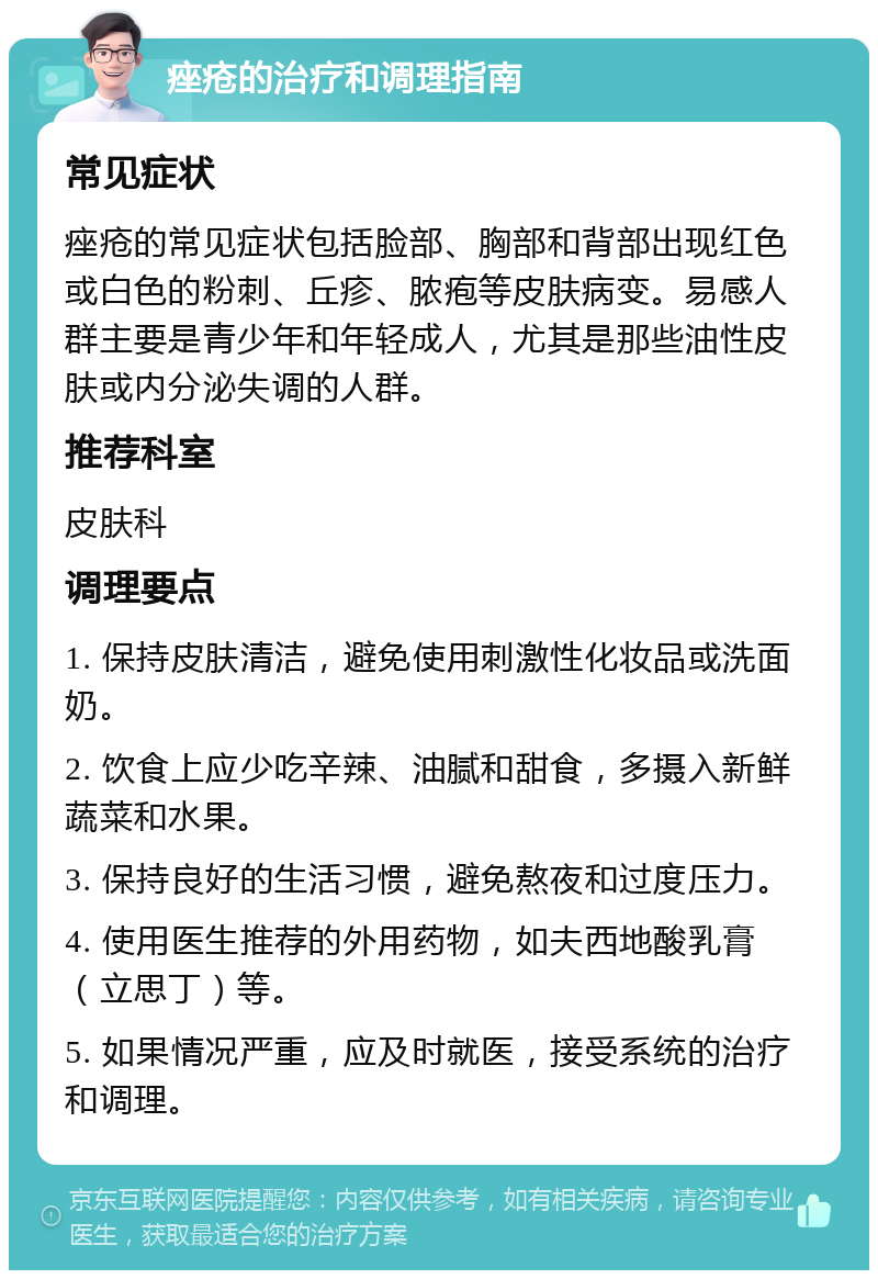 痤疮的治疗和调理指南 常见症状 痤疮的常见症状包括脸部、胸部和背部出现红色或白色的粉刺、丘疹、脓疱等皮肤病变。易感人群主要是青少年和年轻成人，尤其是那些油性皮肤或内分泌失调的人群。 推荐科室 皮肤科 调理要点 1. 保持皮肤清洁，避免使用刺激性化妆品或洗面奶。 2. 饮食上应少吃辛辣、油腻和甜食，多摄入新鲜蔬菜和水果。 3. 保持良好的生活习惯，避免熬夜和过度压力。 4. 使用医生推荐的外用药物，如夫西地酸乳膏（立思丁）等。 5. 如果情况严重，应及时就医，接受系统的治疗和调理。