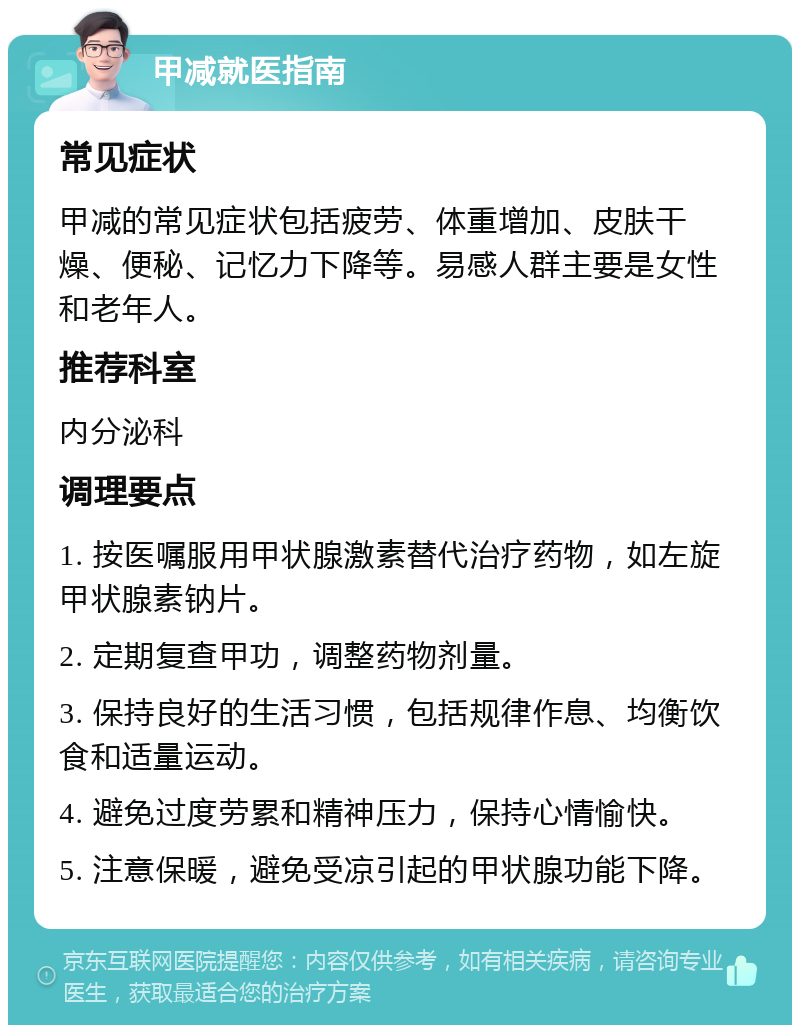 甲减就医指南 常见症状 甲减的常见症状包括疲劳、体重增加、皮肤干燥、便秘、记忆力下降等。易感人群主要是女性和老年人。 推荐科室 内分泌科 调理要点 1. 按医嘱服用甲状腺激素替代治疗药物，如左旋甲状腺素钠片。 2. 定期复查甲功，调整药物剂量。 3. 保持良好的生活习惯，包括规律作息、均衡饮食和适量运动。 4. 避免过度劳累和精神压力，保持心情愉快。 5. 注意保暖，避免受凉引起的甲状腺功能下降。