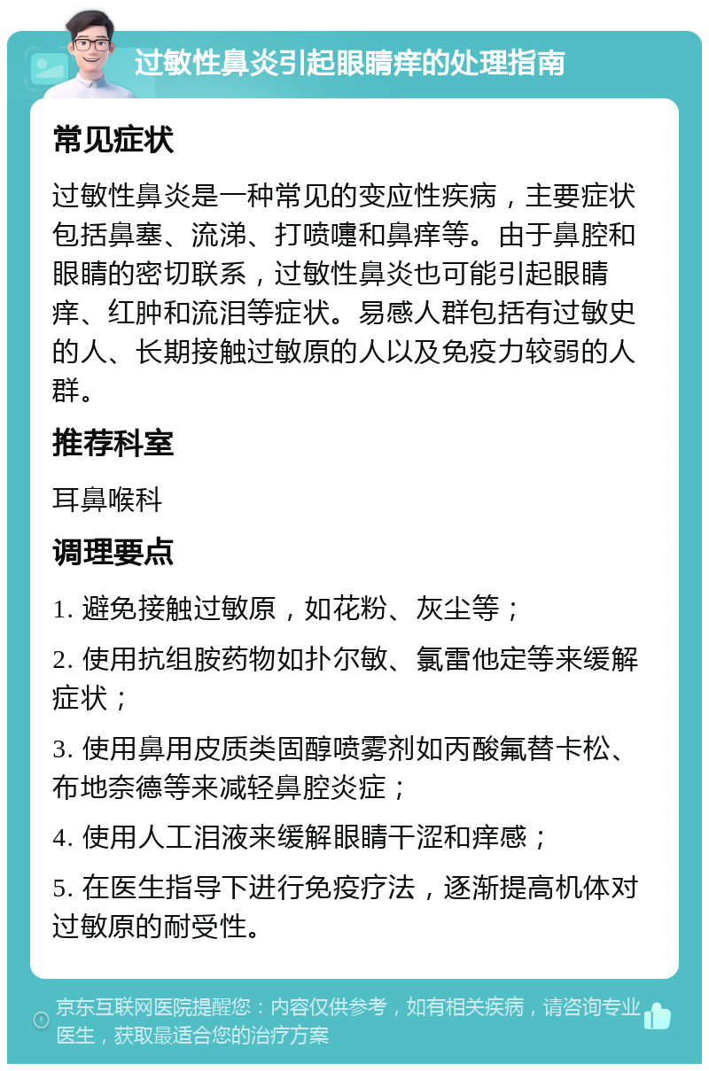 过敏性鼻炎引起眼睛痒的处理指南 常见症状 过敏性鼻炎是一种常见的变应性疾病，主要症状包括鼻塞、流涕、打喷嚏和鼻痒等。由于鼻腔和眼睛的密切联系，过敏性鼻炎也可能引起眼睛痒、红肿和流泪等症状。易感人群包括有过敏史的人、长期接触过敏原的人以及免疫力较弱的人群。 推荐科室 耳鼻喉科 调理要点 1. 避免接触过敏原，如花粉、灰尘等； 2. 使用抗组胺药物如扑尔敏、氯雷他定等来缓解症状； 3. 使用鼻用皮质类固醇喷雾剂如丙酸氟替卡松、布地奈德等来减轻鼻腔炎症； 4. 使用人工泪液来缓解眼睛干涩和痒感； 5. 在医生指导下进行免疫疗法，逐渐提高机体对过敏原的耐受性。