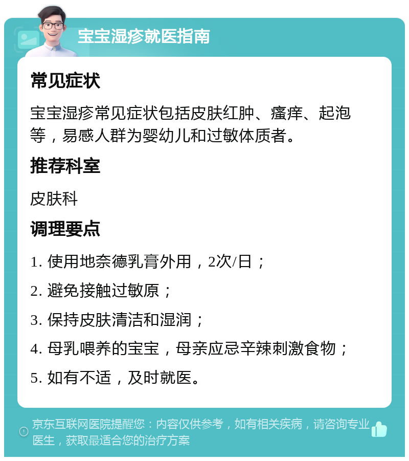 宝宝湿疹就医指南 常见症状 宝宝湿疹常见症状包括皮肤红肿、瘙痒、起泡等，易感人群为婴幼儿和过敏体质者。 推荐科室 皮肤科 调理要点 1. 使用地奈德乳膏外用，2次/日； 2. 避免接触过敏原； 3. 保持皮肤清洁和湿润； 4. 母乳喂养的宝宝，母亲应忌辛辣刺激食物； 5. 如有不适，及时就医。