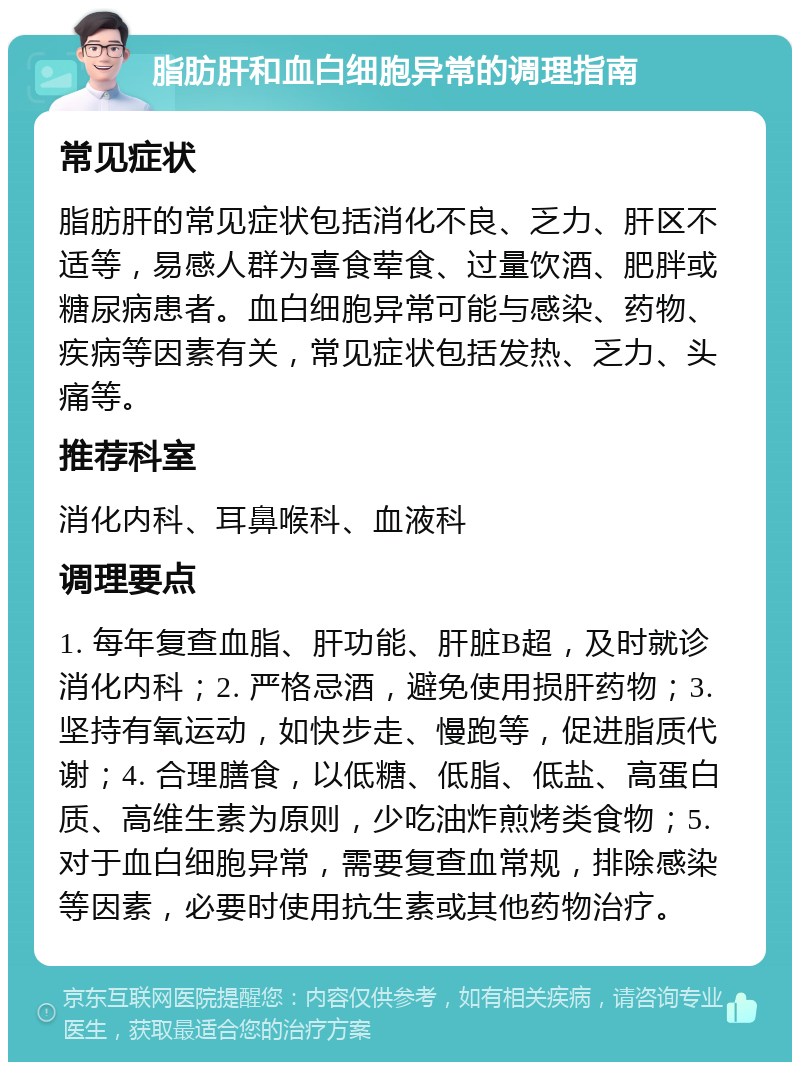 脂肪肝和血白细胞异常的调理指南 常见症状 脂肪肝的常见症状包括消化不良、乏力、肝区不适等，易感人群为喜食荤食、过量饮酒、肥胖或糖尿病患者。血白细胞异常可能与感染、药物、疾病等因素有关，常见症状包括发热、乏力、头痛等。 推荐科室 消化内科、耳鼻喉科、血液科 调理要点 1. 每年复查血脂、肝功能、肝脏B超，及时就诊消化内科；2. 严格忌酒，避免使用损肝药物；3. 坚持有氧运动，如快步走、慢跑等，促进脂质代谢；4. 合理膳食，以低糖、低脂、低盐、高蛋白质、高维生素为原则，少吃油炸煎烤类食物；5. 对于血白细胞异常，需要复查血常规，排除感染等因素，必要时使用抗生素或其他药物治疗。