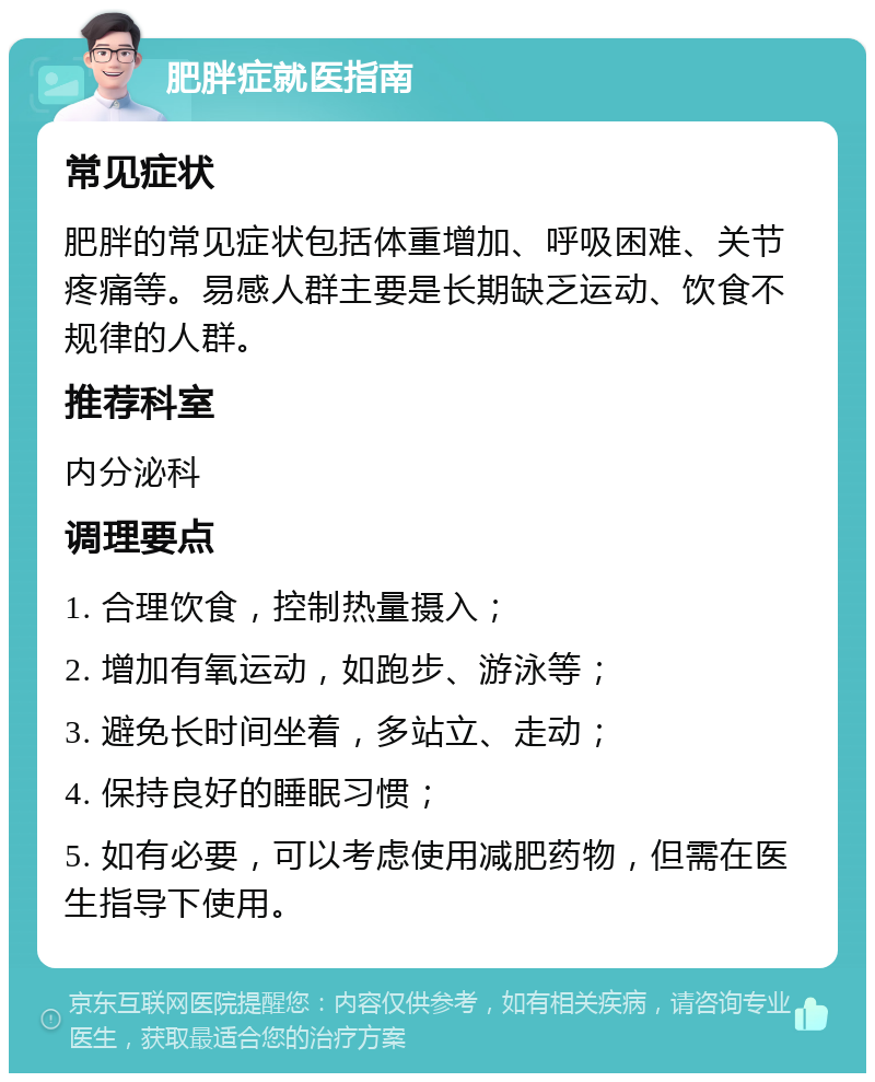 肥胖症就医指南 常见症状 肥胖的常见症状包括体重增加、呼吸困难、关节疼痛等。易感人群主要是长期缺乏运动、饮食不规律的人群。 推荐科室 内分泌科 调理要点 1. 合理饮食，控制热量摄入； 2. 增加有氧运动，如跑步、游泳等； 3. 避免长时间坐着，多站立、走动； 4. 保持良好的睡眠习惯； 5. 如有必要，可以考虑使用减肥药物，但需在医生指导下使用。