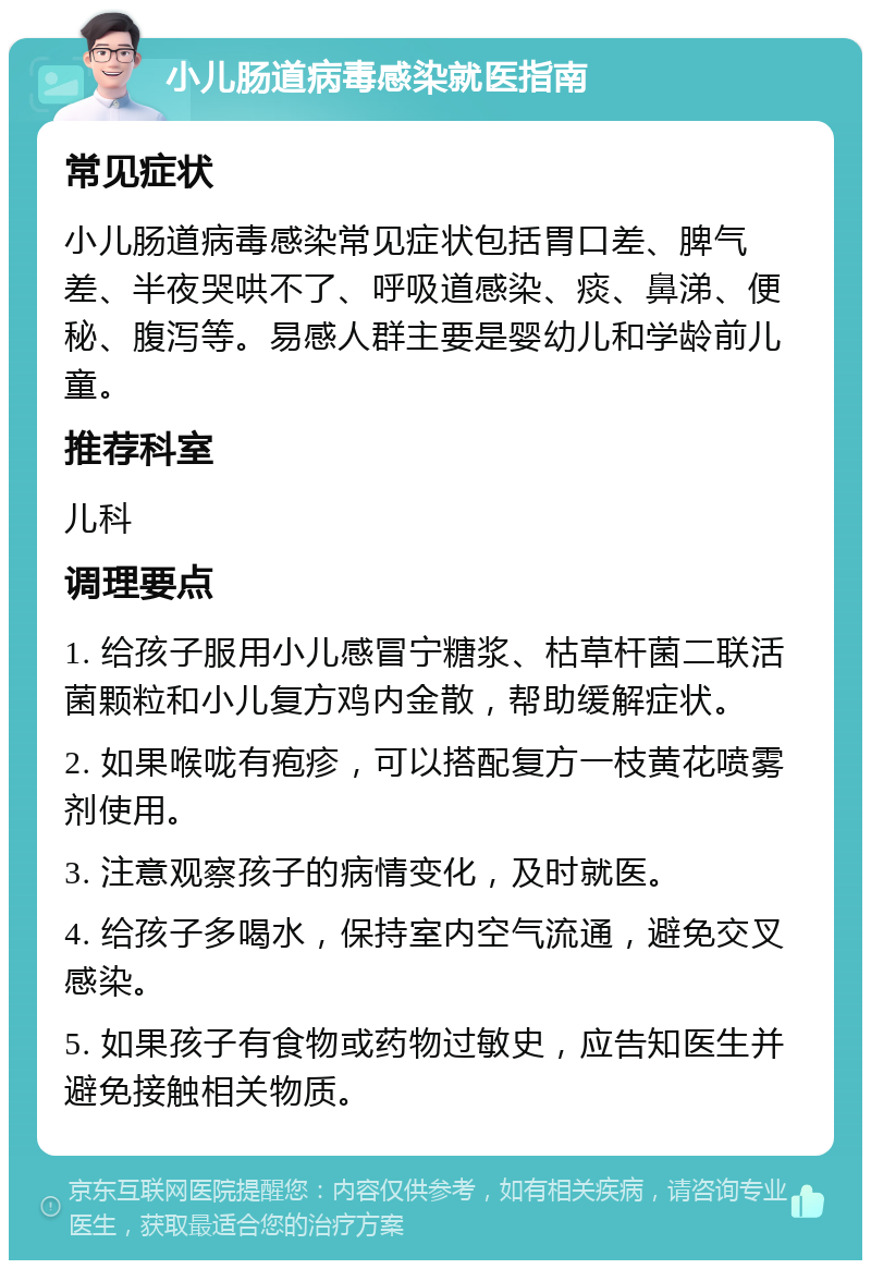 小儿肠道病毒感染就医指南 常见症状 小儿肠道病毒感染常见症状包括胃口差、脾气差、半夜哭哄不了、呼吸道感染、痰、鼻涕、便秘、腹泻等。易感人群主要是婴幼儿和学龄前儿童。 推荐科室 儿科 调理要点 1. 给孩子服用小儿感冒宁糖浆、枯草杆菌二联活菌颗粒和小儿复方鸡内金散，帮助缓解症状。 2. 如果喉咙有疱疹，可以搭配复方一枝黄花喷雾剂使用。 3. 注意观察孩子的病情变化，及时就医。 4. 给孩子多喝水，保持室内空气流通，避免交叉感染。 5. 如果孩子有食物或药物过敏史，应告知医生并避免接触相关物质。