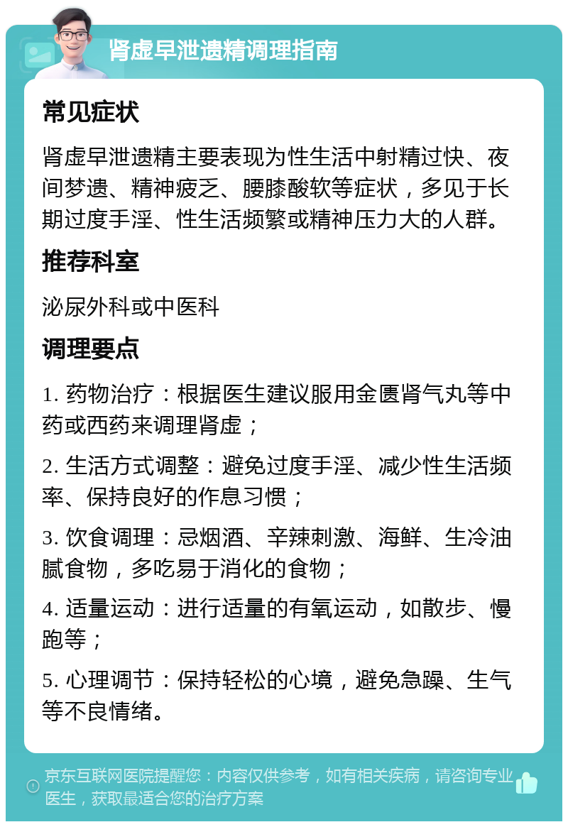 肾虚早泄遗精调理指南 常见症状 肾虚早泄遗精主要表现为性生活中射精过快、夜间梦遗、精神疲乏、腰膝酸软等症状，多见于长期过度手淫、性生活频繁或精神压力大的人群。 推荐科室 泌尿外科或中医科 调理要点 1. 药物治疗：根据医生建议服用金匮肾气丸等中药或西药来调理肾虚； 2. 生活方式调整：避免过度手淫、减少性生活频率、保持良好的作息习惯； 3. 饮食调理：忌烟酒、辛辣刺激、海鲜、生冷油腻食物，多吃易于消化的食物； 4. 适量运动：进行适量的有氧运动，如散步、慢跑等； 5. 心理调节：保持轻松的心境，避免急躁、生气等不良情绪。