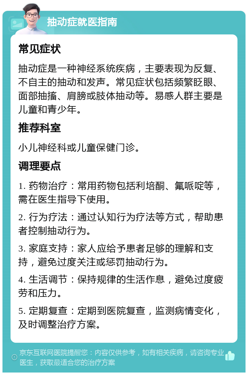 抽动症就医指南 常见症状 抽动症是一种神经系统疾病，主要表现为反复、不自主的抽动和发声。常见症状包括频繁眨眼、面部抽搐、肩膀或肢体抽动等。易感人群主要是儿童和青少年。 推荐科室 小儿神经科或儿童保健门诊。 调理要点 1. 药物治疗：常用药物包括利培酮、氟哌啶等，需在医生指导下使用。 2. 行为疗法：通过认知行为疗法等方式，帮助患者控制抽动行为。 3. 家庭支持：家人应给予患者足够的理解和支持，避免过度关注或惩罚抽动行为。 4. 生活调节：保持规律的生活作息，避免过度疲劳和压力。 5. 定期复查：定期到医院复查，监测病情变化，及时调整治疗方案。