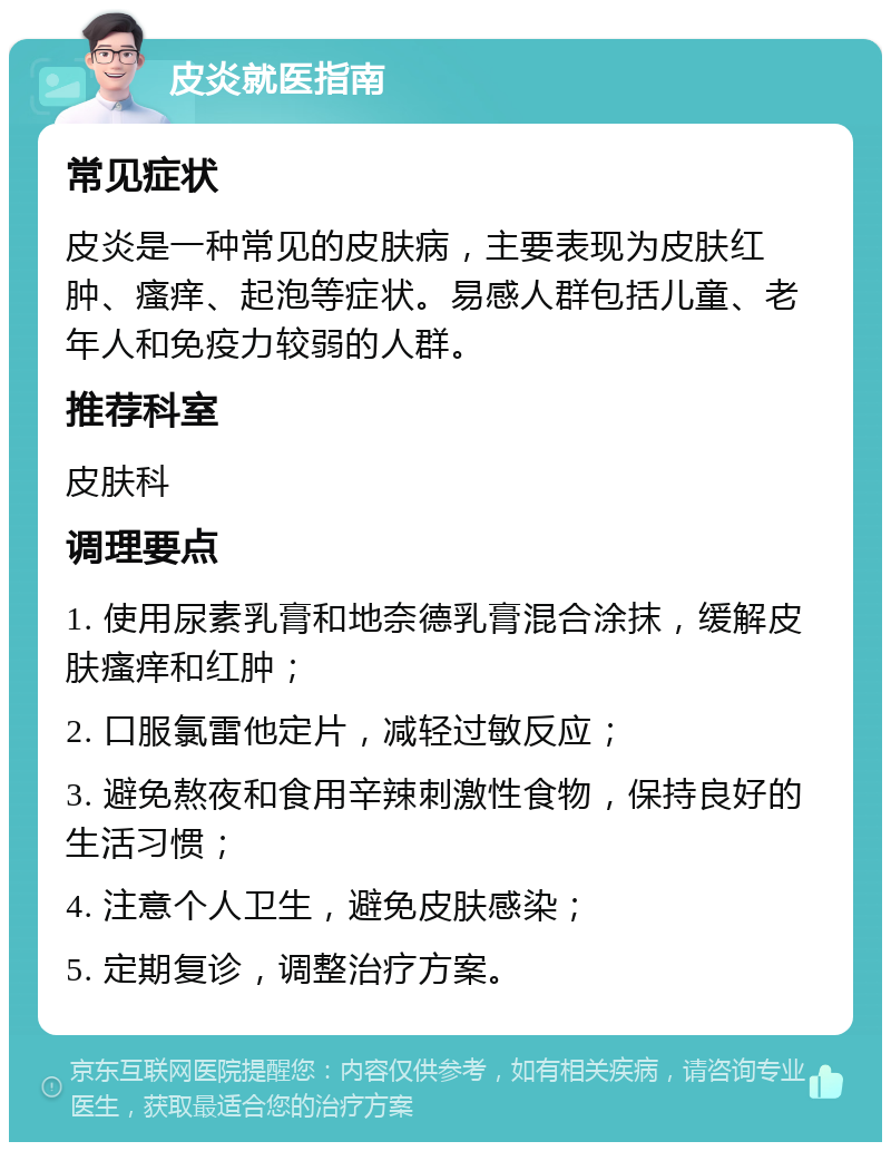 皮炎就医指南 常见症状 皮炎是一种常见的皮肤病，主要表现为皮肤红肿、瘙痒、起泡等症状。易感人群包括儿童、老年人和免疫力较弱的人群。 推荐科室 皮肤科 调理要点 1. 使用尿素乳膏和地奈德乳膏混合涂抹，缓解皮肤瘙痒和红肿； 2. 口服氯雷他定片，减轻过敏反应； 3. 避免熬夜和食用辛辣刺激性食物，保持良好的生活习惯； 4. 注意个人卫生，避免皮肤感染； 5. 定期复诊，调整治疗方案。