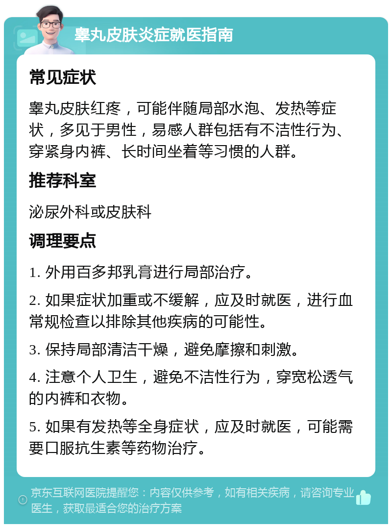 睾丸皮肤炎症就医指南 常见症状 睾丸皮肤红疼，可能伴随局部水泡、发热等症状，多见于男性，易感人群包括有不洁性行为、穿紧身内裤、长时间坐着等习惯的人群。 推荐科室 泌尿外科或皮肤科 调理要点 1. 外用百多邦乳膏进行局部治疗。 2. 如果症状加重或不缓解，应及时就医，进行血常规检查以排除其他疾病的可能性。 3. 保持局部清洁干燥，避免摩擦和刺激。 4. 注意个人卫生，避免不洁性行为，穿宽松透气的内裤和衣物。 5. 如果有发热等全身症状，应及时就医，可能需要口服抗生素等药物治疗。