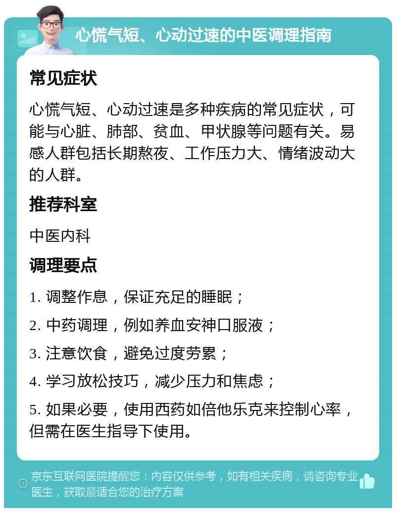 心慌气短、心动过速的中医调理指南 常见症状 心慌气短、心动过速是多种疾病的常见症状，可能与心脏、肺部、贫血、甲状腺等问题有关。易感人群包括长期熬夜、工作压力大、情绪波动大的人群。 推荐科室 中医内科 调理要点 1. 调整作息，保证充足的睡眠； 2. 中药调理，例如养血安神口服液； 3. 注意饮食，避免过度劳累； 4. 学习放松技巧，减少压力和焦虑； 5. 如果必要，使用西药如倍他乐克来控制心率，但需在医生指导下使用。