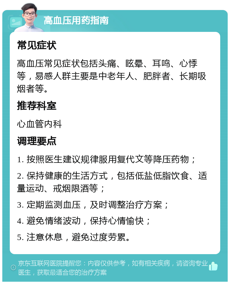 高血压用药指南 常见症状 高血压常见症状包括头痛、眩晕、耳鸣、心悸等，易感人群主要是中老年人、肥胖者、长期吸烟者等。 推荐科室 心血管内科 调理要点 1. 按照医生建议规律服用复代文等降压药物； 2. 保持健康的生活方式，包括低盐低脂饮食、适量运动、戒烟限酒等； 3. 定期监测血压，及时调整治疗方案； 4. 避免情绪波动，保持心情愉快； 5. 注意休息，避免过度劳累。