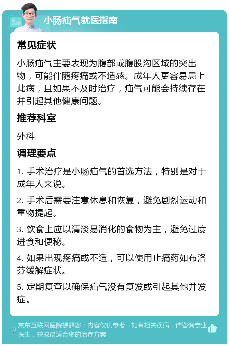 小肠疝气就医指南 常见症状 小肠疝气主要表现为腹部或腹股沟区域的突出物，可能伴随疼痛或不适感。成年人更容易患上此病，且如果不及时治疗，疝气可能会持续存在并引起其他健康问题。 推荐科室 外科 调理要点 1. 手术治疗是小肠疝气的首选方法，特别是对于成年人来说。 2. 手术后需要注意休息和恢复，避免剧烈运动和重物提起。 3. 饮食上应以清淡易消化的食物为主，避免过度进食和便秘。 4. 如果出现疼痛或不适，可以使用止痛药如布洛芬缓解症状。 5. 定期复查以确保疝气没有复发或引起其他并发症。