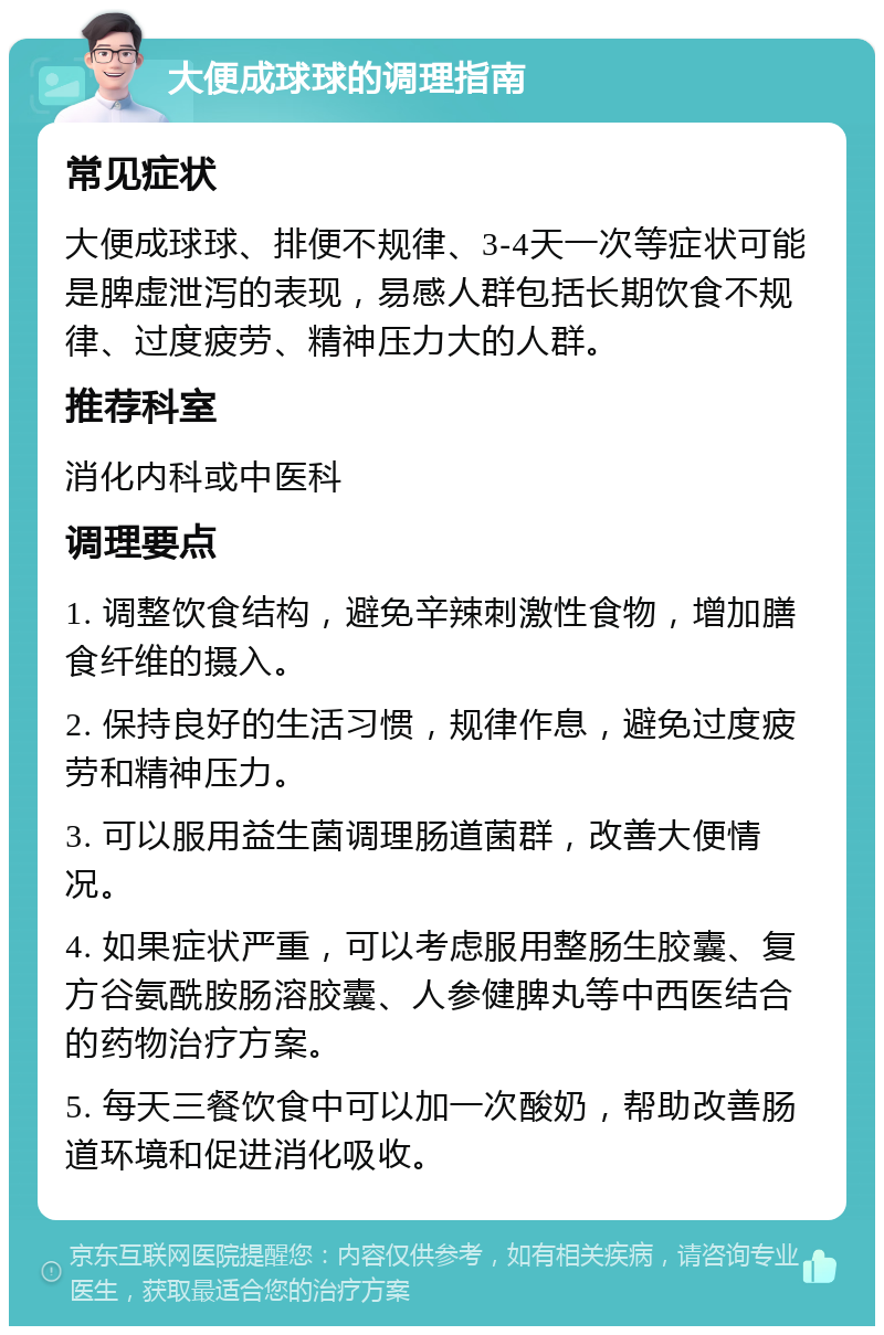 大便成球球的调理指南 常见症状 大便成球球、排便不规律、3-4天一次等症状可能是脾虚泄泻的表现，易感人群包括长期饮食不规律、过度疲劳、精神压力大的人群。 推荐科室 消化内科或中医科 调理要点 1. 调整饮食结构，避免辛辣刺激性食物，增加膳食纤维的摄入。 2. 保持良好的生活习惯，规律作息，避免过度疲劳和精神压力。 3. 可以服用益生菌调理肠道菌群，改善大便情况。 4. 如果症状严重，可以考虑服用整肠生胶囊、复方谷氨酰胺肠溶胶囊、人参健脾丸等中西医结合的药物治疗方案。 5. 每天三餐饮食中可以加一次酸奶，帮助改善肠道环境和促进消化吸收。