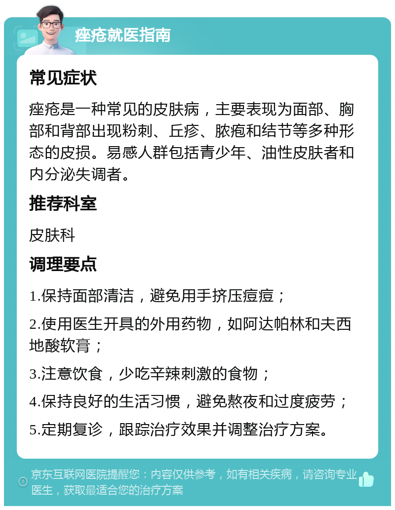 痤疮就医指南 常见症状 痤疮是一种常见的皮肤病，主要表现为面部、胸部和背部出现粉刺、丘疹、脓疱和结节等多种形态的皮损。易感人群包括青少年、油性皮肤者和内分泌失调者。 推荐科室 皮肤科 调理要点 1.保持面部清洁，避免用手挤压痘痘； 2.使用医生开具的外用药物，如阿达帕林和夫西地酸软膏； 3.注意饮食，少吃辛辣刺激的食物； 4.保持良好的生活习惯，避免熬夜和过度疲劳； 5.定期复诊，跟踪治疗效果并调整治疗方案。