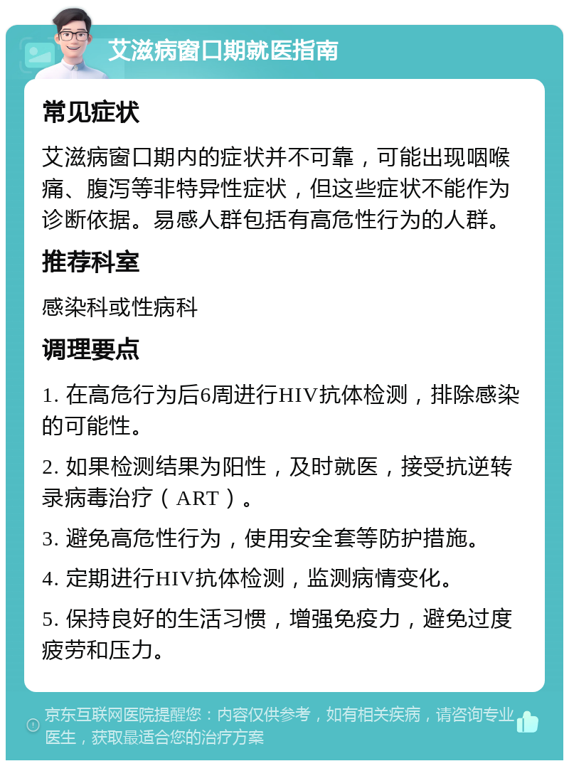 艾滋病窗口期就医指南 常见症状 艾滋病窗口期内的症状并不可靠，可能出现咽喉痛、腹泻等非特异性症状，但这些症状不能作为诊断依据。易感人群包括有高危性行为的人群。 推荐科室 感染科或性病科 调理要点 1. 在高危行为后6周进行HIV抗体检测，排除感染的可能性。 2. 如果检测结果为阳性，及时就医，接受抗逆转录病毒治疗（ART）。 3. 避免高危性行为，使用安全套等防护措施。 4. 定期进行HIV抗体检测，监测病情变化。 5. 保持良好的生活习惯，增强免疫力，避免过度疲劳和压力。