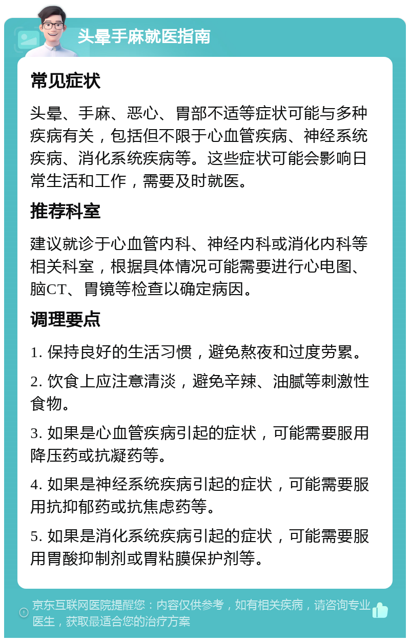 头晕手麻就医指南 常见症状 头晕、手麻、恶心、胃部不适等症状可能与多种疾病有关，包括但不限于心血管疾病、神经系统疾病、消化系统疾病等。这些症状可能会影响日常生活和工作，需要及时就医。 推荐科室 建议就诊于心血管内科、神经内科或消化内科等相关科室，根据具体情况可能需要进行心电图、脑CT、胃镜等检查以确定病因。 调理要点 1. 保持良好的生活习惯，避免熬夜和过度劳累。 2. 饮食上应注意清淡，避免辛辣、油腻等刺激性食物。 3. 如果是心血管疾病引起的症状，可能需要服用降压药或抗凝药等。 4. 如果是神经系统疾病引起的症状，可能需要服用抗抑郁药或抗焦虑药等。 5. 如果是消化系统疾病引起的症状，可能需要服用胃酸抑制剂或胃粘膜保护剂等。